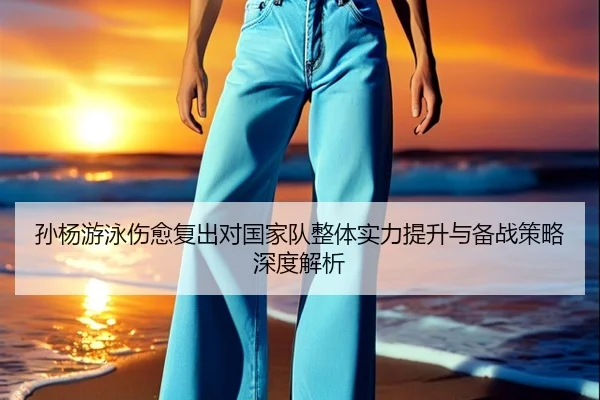 孙杨游泳伤愈复出对国家队整体实力提升与备战策略深度解析